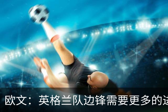 欧文：英格兰队边锋需要更多的进球和助攻，绝不能仅仅依靠凯恩