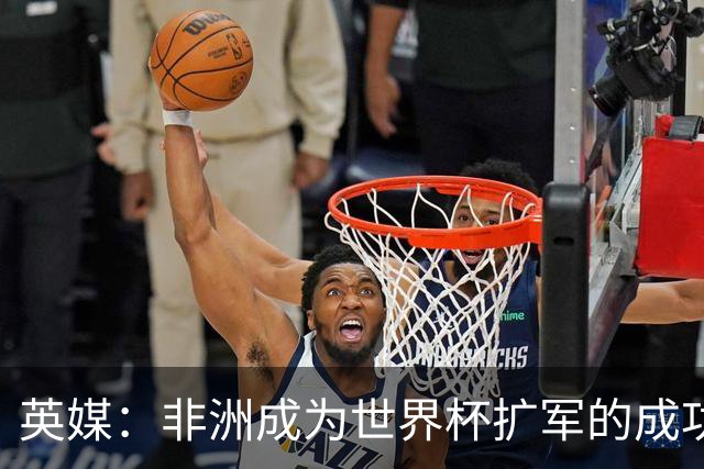 英媒：非洲成为世界杯扩军的成功典范 而亚洲足球需要反思